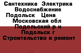 Сантехника, Электрика, Водоснабжение, Подольск › Цена ­ 100 - Московская обл., Подольский р-н, Подольск г. Строительство и ремонт » Услуги   